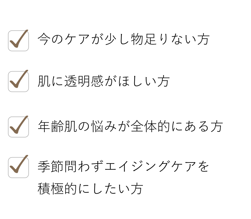 今のケアが少し物足りない方, 肌に透明感がほしい方, 年齢肌の悩みが全体的にある方, 季節問わずエイジングケアを積極的にしたい方