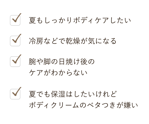 夏もしっかりボディケアしたい, 冷房などで乾燥が気になる, 腕や脚の日焼け後のケアがわからない, 夏でも保湿はしたいけれどボディクリームのベタつきが嫌い