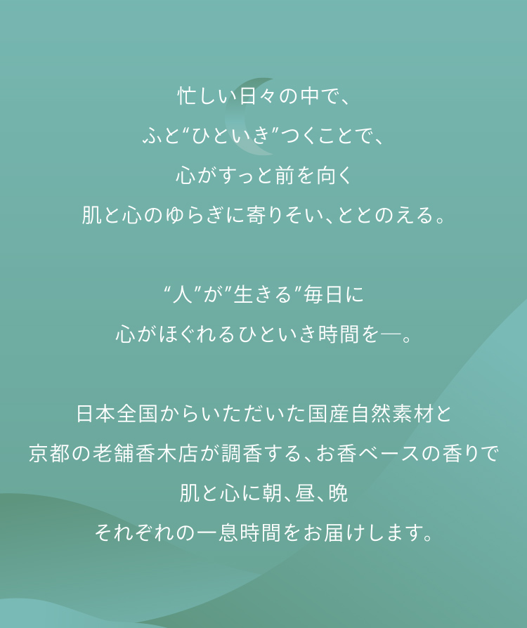 忙しい日々の中で、ふと“ひといき”つくことで、心がすっと前を向く肌と心のゆらぎに寄りそい、ととのえる。“人”が”生きる”毎日に心がほぐれるひといき時間を─。日本全国からいただいた国産自然素材と京都の老舗香木店が調香する、お香ベースの香りで肌と心に朝、昼、晩それぞれの一息時間をお届けします。