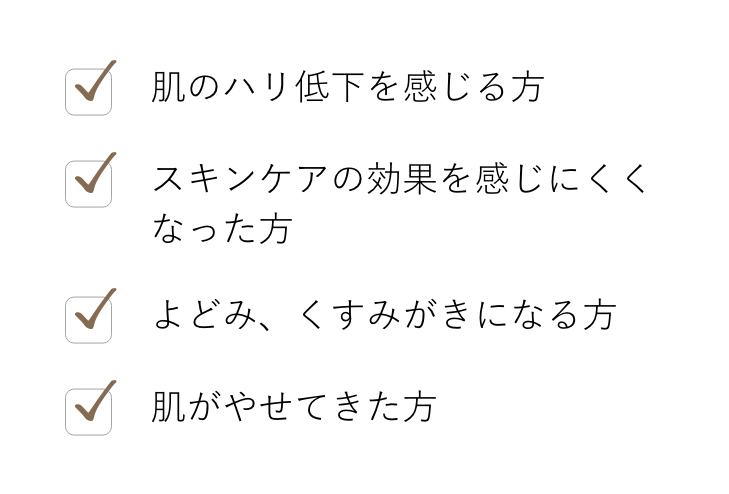 肌のハリ低下を感じる方／スキンケアの効果を感じにくくなった方／よどみ、くすみが気になる方／肌がやせてきた方