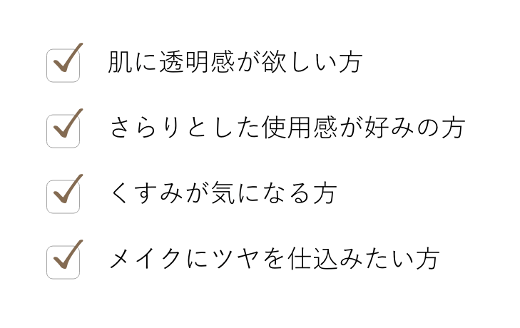 肌に透明感が欲しい方, さらりとした使用感が好みの方, くすみが気になる方, メイクにツヤを仕込みたい方