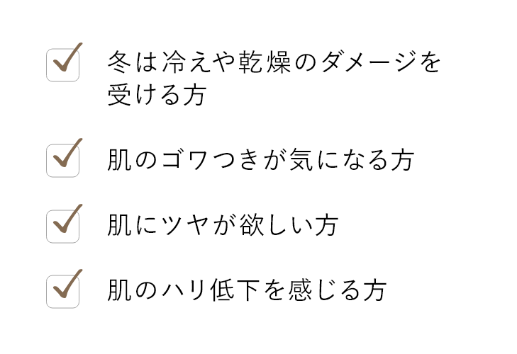 冬は冷えや乾燥のダメージを受ける方 肌のゴワつきが気になる方 肌にツヤが欲しい方 肌のハリ低下を感じる方