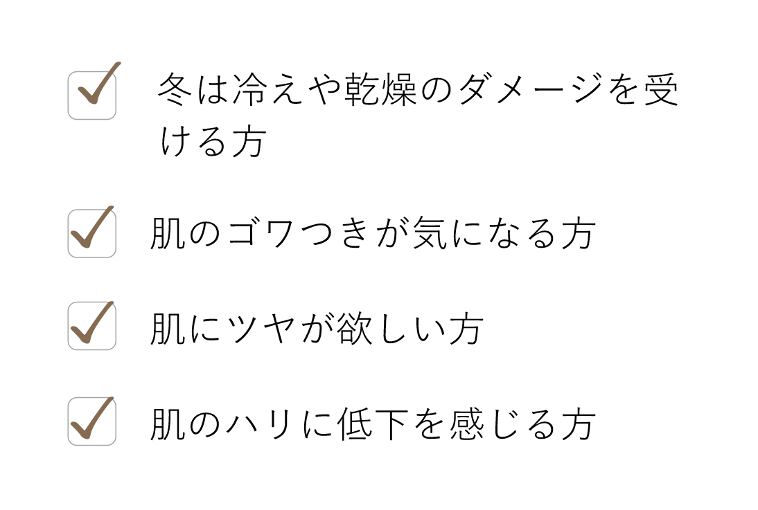 冬は冷えや乾燥のダメージを受ける方, 肌のゴワつきが気になる方, 肌にツヤが欲しい方, 肌のハリに低下を感じる方