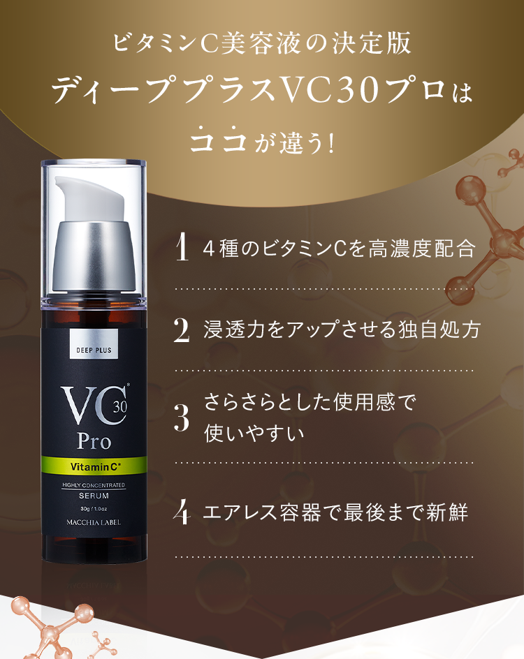 ビタミンC美容液の決定版 ディーププラスVC30プロはココが違う！ 1.４種のビタミンCを高濃度配合 2.浸透力をアップさせる独自処方 3.さらさらとした使用感で使いやすい 4.エアレス容器で最後まで新鮮