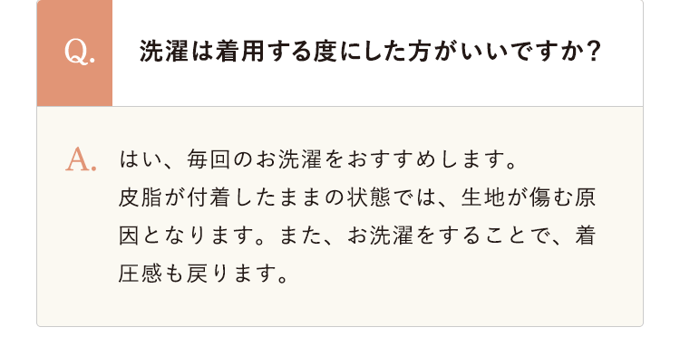 洗濯は着用する度にした方がいいですか？ はい、毎回のお洗濯をおすすめします。皮脂が付着したままの状態では、生地が傷む原因となります。また、お洗濯をすることで、着圧感も戻ります。