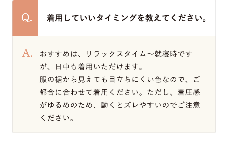 着用していいタイミングを教えてください。 おすすめは、リラックスタイム～就寝時ですが、日中も着用いただけます。服の裾から見えても目立ちにくい色なので、ご都合に合わせて着用ください。ただし、着圧感がゆるめのため、動くとズレやすいのでご注意ください。