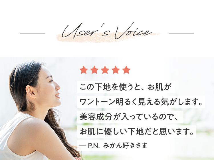 User's Voice この下地を使うと、お肌がワントーン明るく見える気がします。美容成分が入っているので、お肌に優しい下地だと思います。ー P.N. みかん好きさま