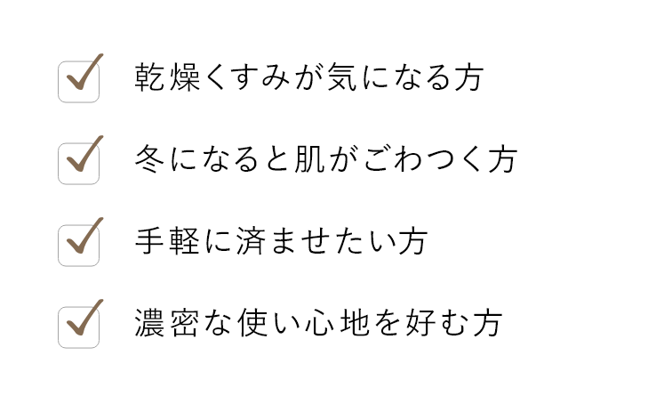 乾燥くすみが気になる方 冬になると肌がごわつく方 手軽に済ませたい方 濃密な使い心地を好む方