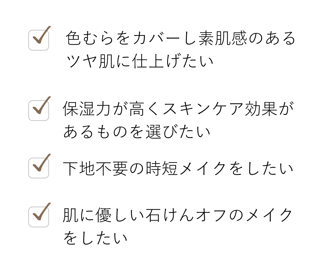 色むらをカバーし素肌感のあるツヤ肌に仕上げたい, 保湿力が高くスキンケア効果があるものを選びたい, 下地不要の時短メイクをしたい, 肌に優しい石けんオフのメイクをしたい