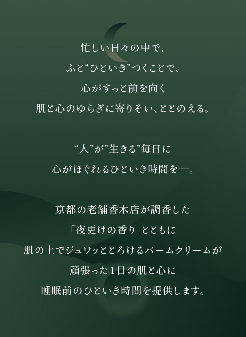 忙しい日々の中で、ふと”ひといき”つくことで、心がすっと前を向く肌と心のゆらぎに寄りそい、ととのえる。