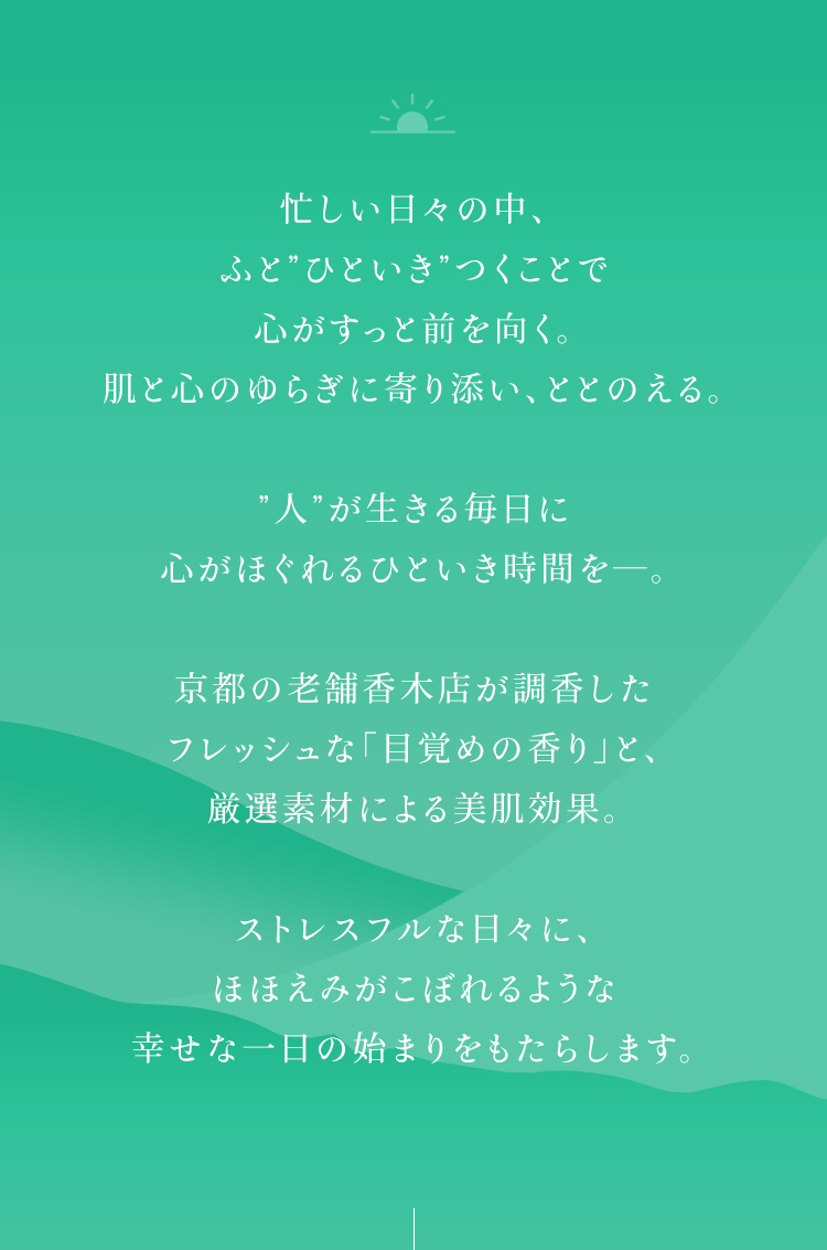 忙しい日々の中、ふと”ひといき”つくことで心がすっと前を向く。肌と心のゆらぎに寄り添い、ととのえる。”人”が生きる毎日に心がほぐれるひといき時間を―。京都の老舗香木店が調香したフレッシュな「目覚めの香り」と、厳選素材による美肌効果。ストレスフルな日々に、ほほえみがこぼれるような幸せな一日の始まりをもたらします。