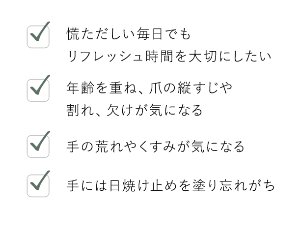 慌ただしい毎日でもリフレッシュ時間を大切にしたい / 年齢を重ね、爪の縦すじや割れ、欠けが気になる / 手の荒れやくすみが気になる / 手には日焼け止めを塗り忘れがち