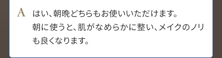 A. はい、朝晩どちらもお使いいただけます。朝に使うと、肌がなめらかに整い、メイクのノリも良くなります。