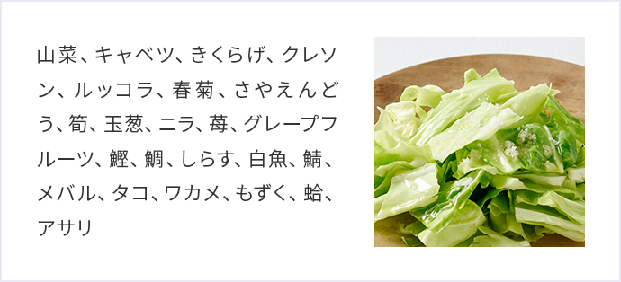 山菜、キャベツ、きくらげ、クレソン、ルッコラ、春菊、さやえんどう、筍、玉葱、ニラ、苺、グレープフルーツ、鰹、鯛、しらす、白魚、鯖、メバル、タコ、ワカメ、もずく、蛤、アサリ