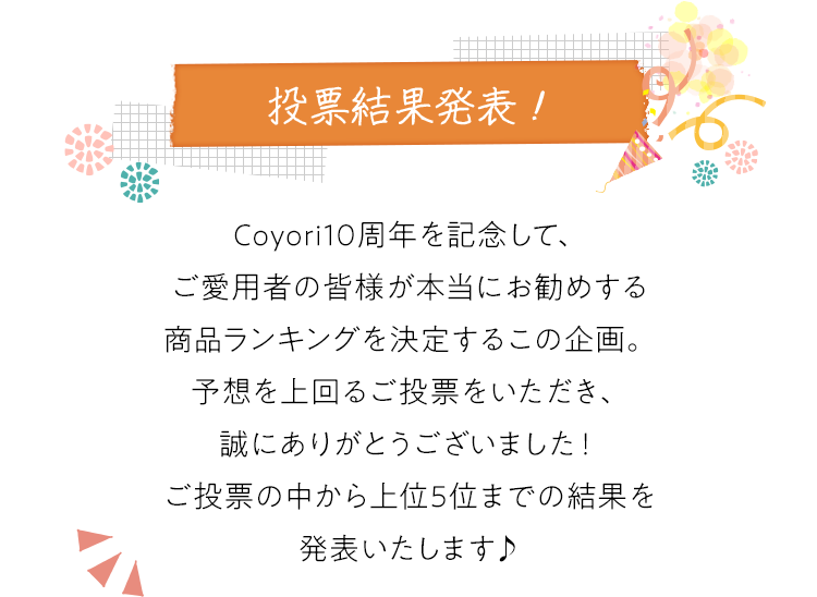 【投票結果発表!】Coyori10周年を記念して、ご愛用者の皆様が本当にお勧めする商品ランキングを決定するこの企画。予想を上回るご投票をいただき、誠にありがとうございました！ご投票の中から上位5位までの結果を発表いたします♪