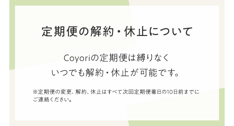 定期便の解約・休止について　Coyoriの定期便は縛りなくいつでも解約・休止が可能です。　※定期便の変更、解約、休止はすべて次回定期便着日の10日前までにご連絡ください。