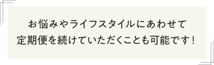 お悩みやライフスタイルにあわせて定期便を続けていただくことも可能です！