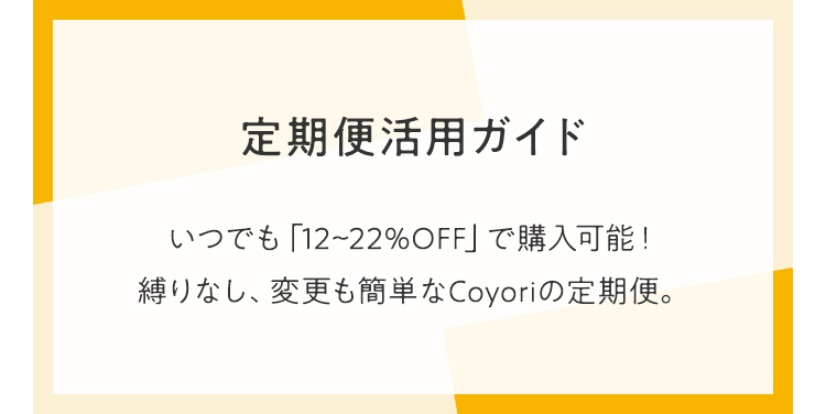 定期便活用ガイド いつでも「12~22%OFF」で購入可能！縛りなし、変更も簡単なCoyoriの定期便。