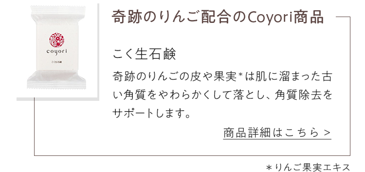 奇跡のりんご配合のCoyori商品 こく生石鹸 奇跡のりんごの皮や果実＊は肌に溜まった古い角質をやわらかくして落とし、角質除去をサポートします。＊りんご果実エキス　商品詳細はこちら