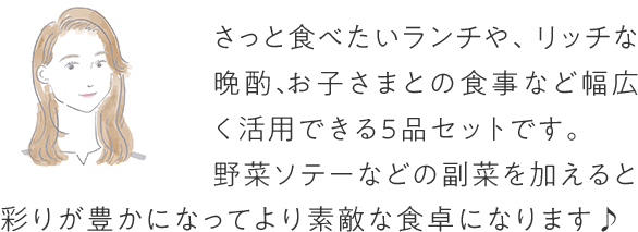 さっと食べたいランチや、リッチな晩酌、お子さまとの食事など幅広く活用できる5品セットです。野菜ソテーなどの副菜を加えると彩りが豊かになってより素敵な食卓になります♪