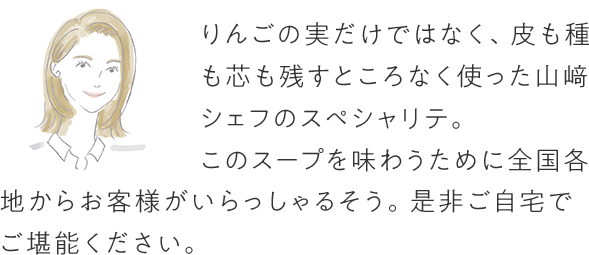 りんごの実だけではなく、皮も種も芯も残すところなく使った山崎シェフのスペシャリテ。このスープを味わうために全国各地からお客様がいらっしゃるそう。是非ご自宅でご堪能ください。