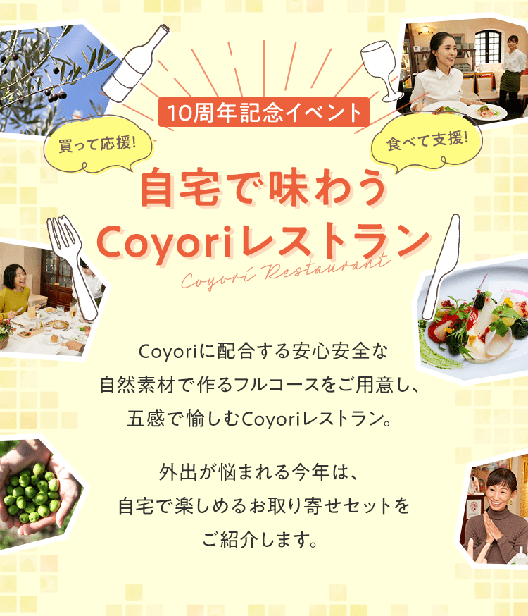 【10周年記念イベント】自宅で味わうCoyoriレストラン Coyoriに配合する安心安全な自然素材で作るフルコースをご用意し、五感で愉しむCoyoriレストラン。外出が悩まれる今年は、自宅で楽しめるお取り寄せセットをご紹介します。