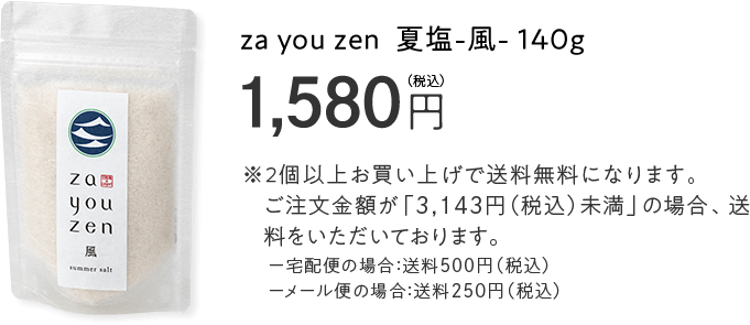 za you zen 夏塩−風− 140g 1,580円（税込）※2個以上お買い上げで送料無料になります。ご注文金額が「3,143円（税込）未満」の場合、送料をいただいております。宅配便の場合：送料500円（税込）メール便の場合：送料250円（税込）